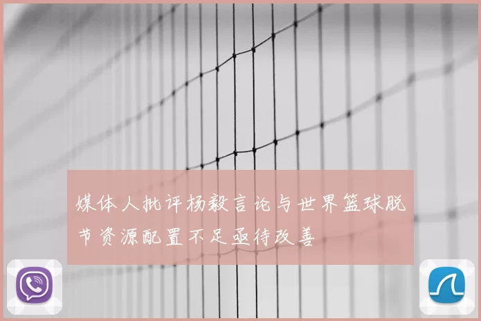 媒体人批评杨毅言论与世界篮球脱节资源配置不足亟待改善