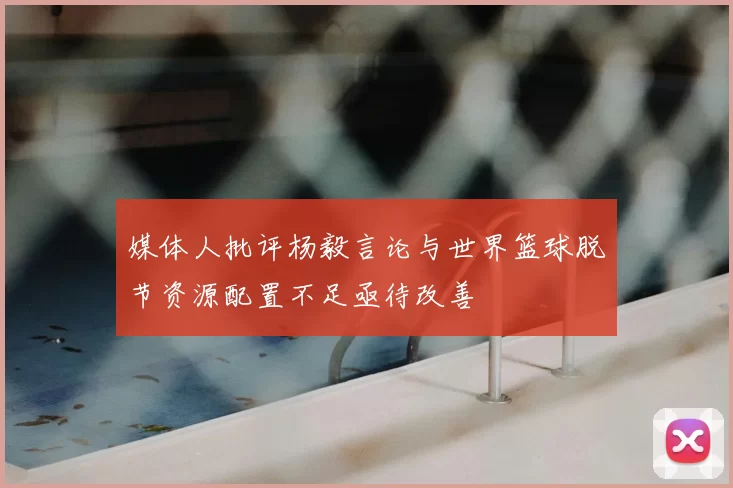 媒体人批评杨毅言论与世界篮球脱节资源配置不足亟待改善