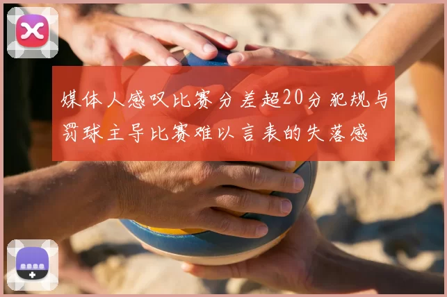 媒体人感叹比赛分差超20分犯规与罚球主导比赛难以言表的失落感