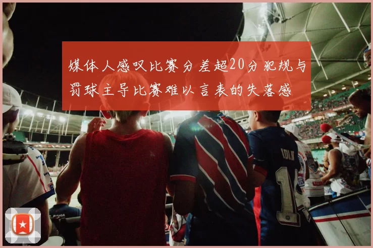 媒体人感叹比赛分差超20分犯规与罚球主导比赛难以言表的失落感