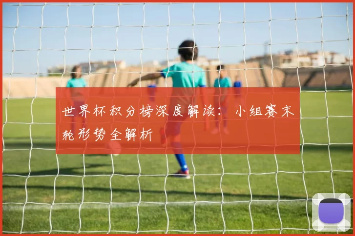 世界杯积分榜深度解读：小组赛末轮形势全解析