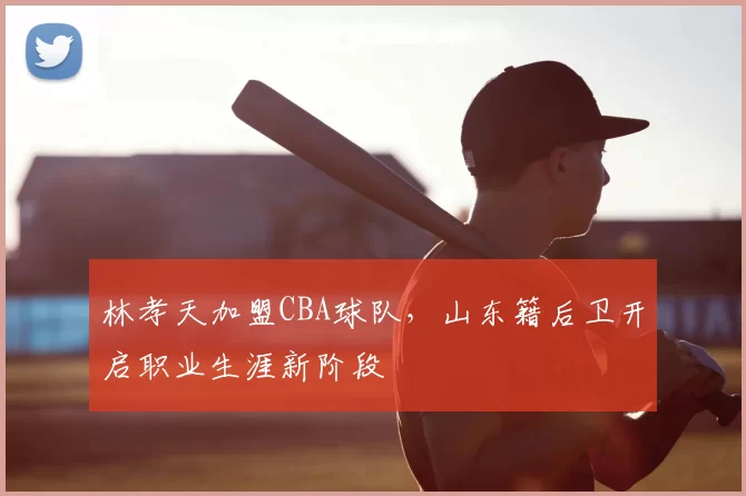 林孝天加盟CBA球队，山东籍后卫开启职业生涯新阶段