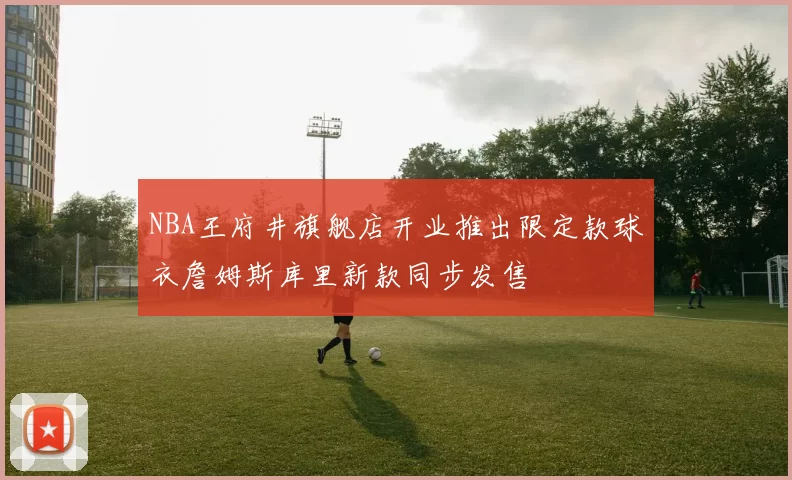 NBA王府井旗舰店开业推出限定款球衣詹姆斯库里新款同步发售