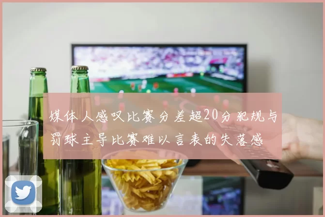 媒体人感叹比赛分差超20分犯规与罚球主导比赛难以言表的失落感