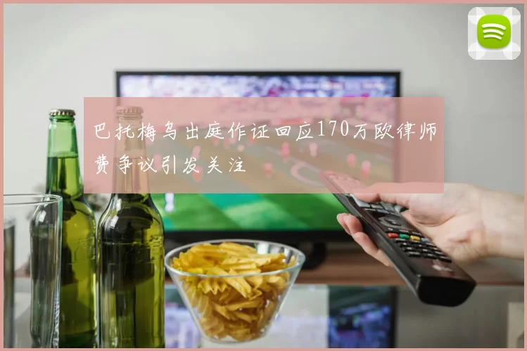 巴托梅乌出庭作证回应170万欧律师费争议引发关注