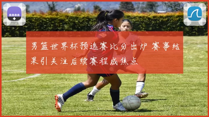男篮世界杯预选赛比分出炉 赛事结果引关注后续赛程成焦点