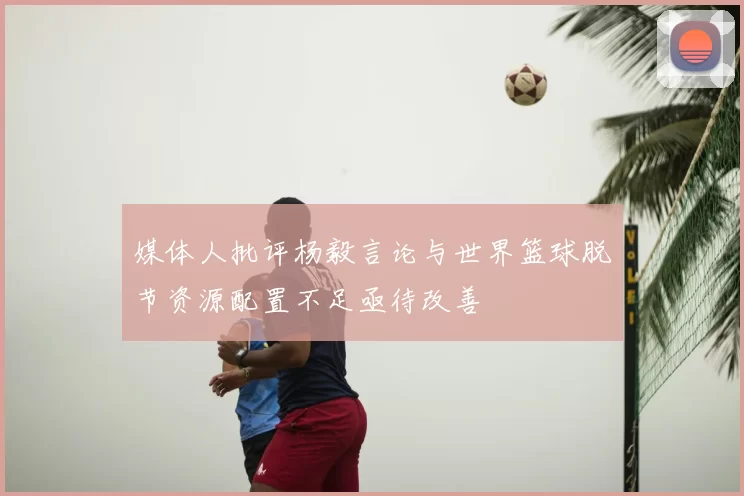 媒体人批评杨毅言论与世界篮球脱节资源配置不足亟待改善