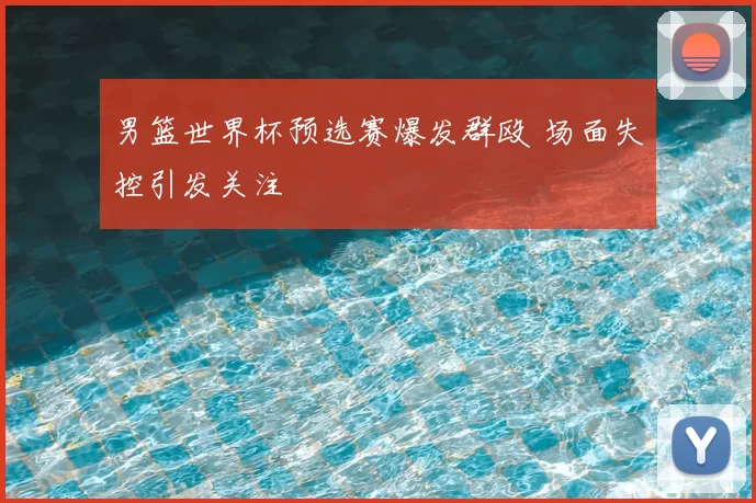 男篮世界杯预选赛爆发群殴 场面失控引发关注