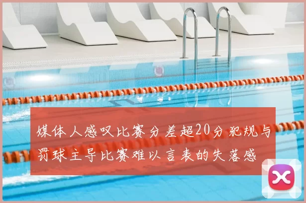 媒体人感叹比赛分差超20分犯规与罚球主导比赛难以言表的失落感