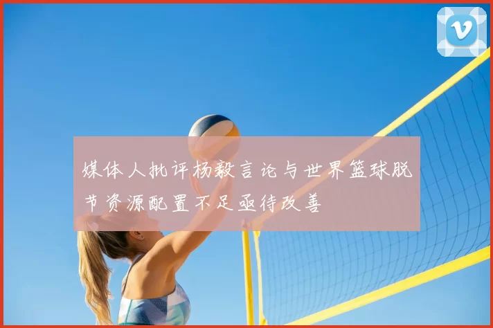 媒体人批评杨毅言论与世界篮球脱节资源配置不足亟待改善