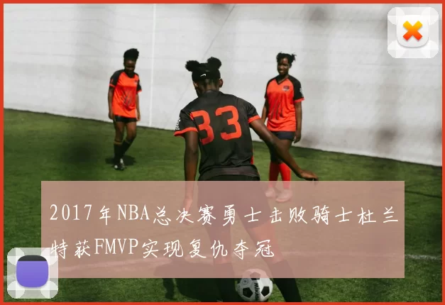 2017年NBA总决赛勇士击败骑士杜兰特获FMVP实现复仇夺冠