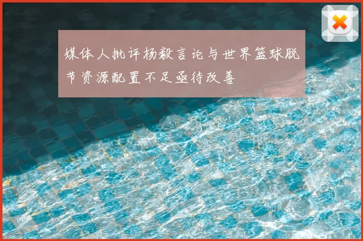 媒体人批评杨毅言论与世界篮球脱节资源配置不足亟待改善