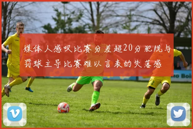 媒体人感叹比赛分差超20分犯规与罚球主导比赛难以言表的失落感