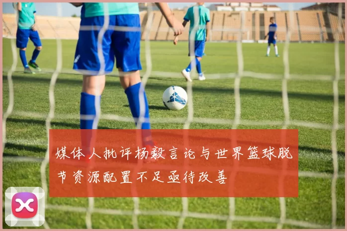 媒体人批评杨毅言论与世界篮球脱节资源配置不足亟待改善