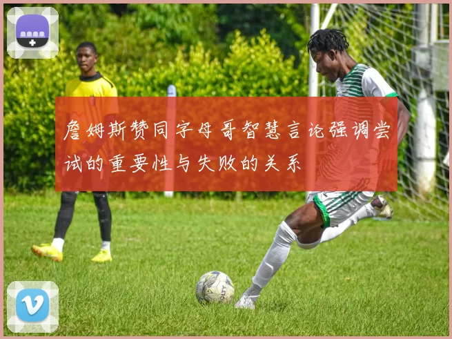詹姆斯赞同字母哥智慧言论强调尝试的重要性与失败的关系