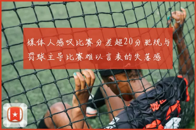 媒体人感叹比赛分差超20分犯规与罚球主导比赛难以言表的失落感
