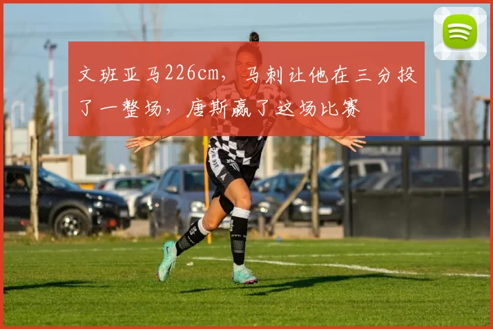 文班亚马226cm,马刺让他在三分投了一整场,唐斯赢了这场比赛