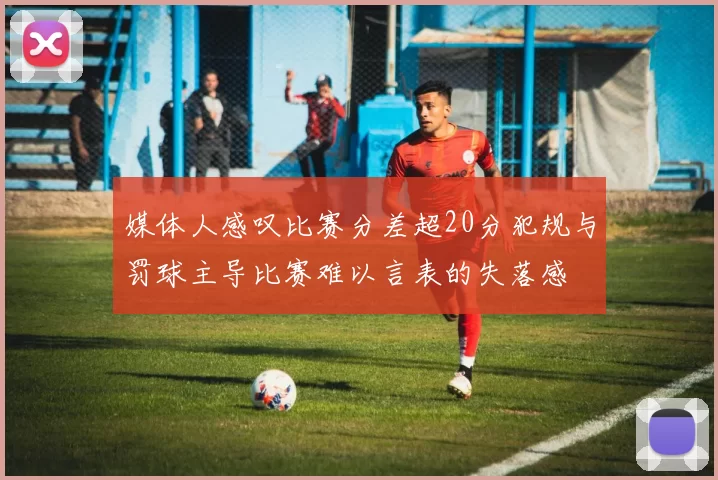 媒体人感叹比赛分差超20分犯规与罚球主导比赛难以言表的失落感