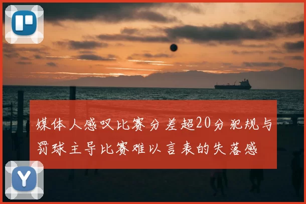 媒体人感叹比赛分差超20分犯规与罚球主导比赛难以言表的失落感