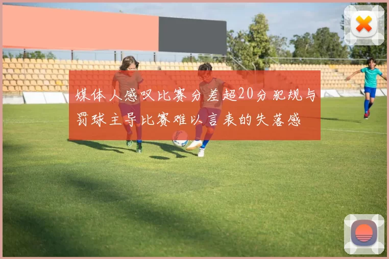 媒体人感叹比赛分差超20分犯规与罚球主导比赛难以言表的失落感