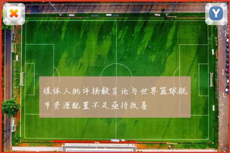 媒体人批评杨毅言论与世界篮球脱节资源配置不足亟待改善
