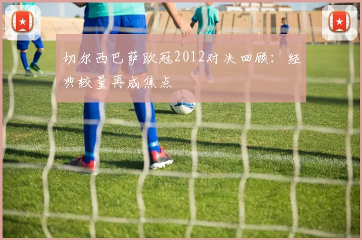 切尔西巴萨欧冠2012对决回顾：经典较量再成焦点
