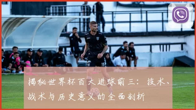 揭秘世界杯百大进球前三：技术、战术与历史意义的全面剖析