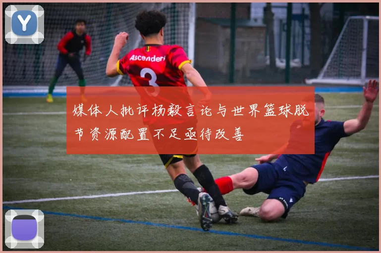 媒体人批评杨毅言论与世界篮球脱节资源配置不足亟待改善
