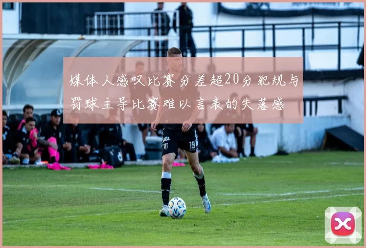 媒体人感叹比赛分差超20分犯规与罚球主导比赛难以言表的失落感