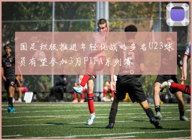 国足积极推进年轻化战略多名U23球员有望参加3月FIFA系列赛
