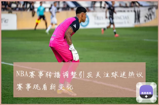 NBA赛事转播调整引发关注球迷热议赛事观看新变化