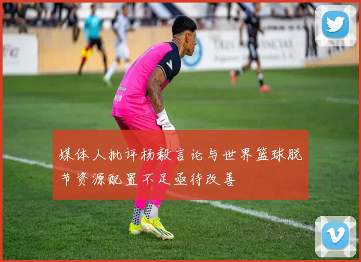 媒体人批评杨毅言论与世界篮球脱节资源配置不足亟待改善