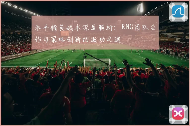 和平精英战术深度解析:RNG团队合作与策略创新的成功之道