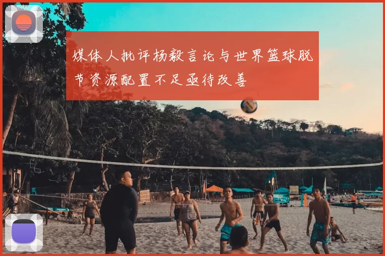 媒体人批评杨毅言论与世界篮球脱节资源配置不足亟待改善