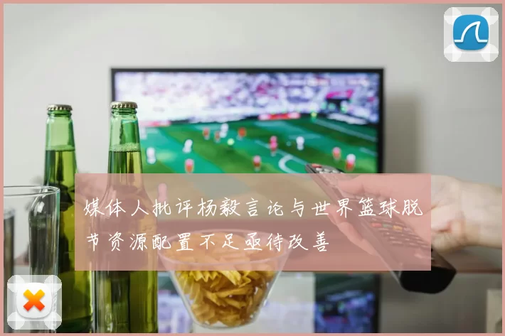 媒体人批评杨毅言论与世界篮球脱节资源配置不足亟待改善