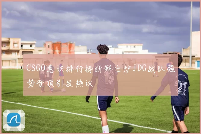 CSGO意识排行榜新鲜出炉JDG战队强势登顶引发热议