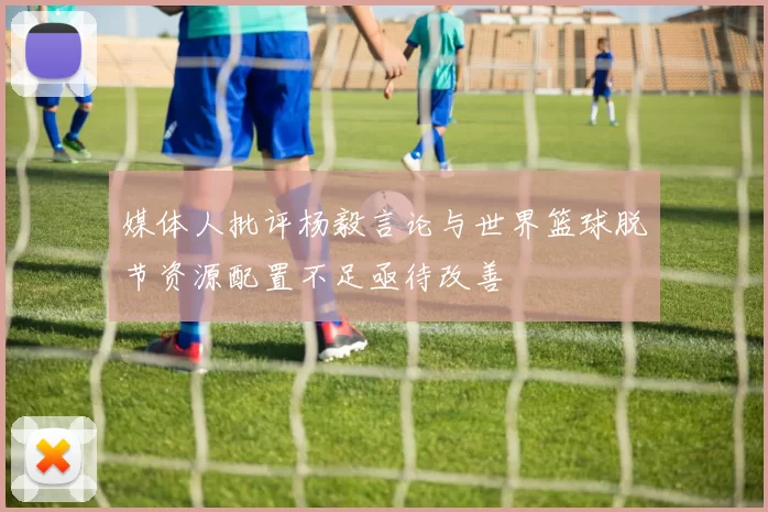 媒体人批评杨毅言论与世界篮球脱节资源配置不足亟待改善