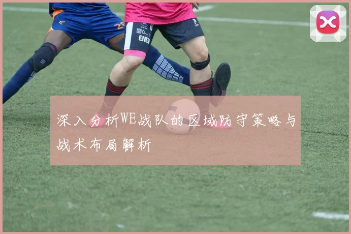 深入分析WE战队的区域防守策略与战术布局解析