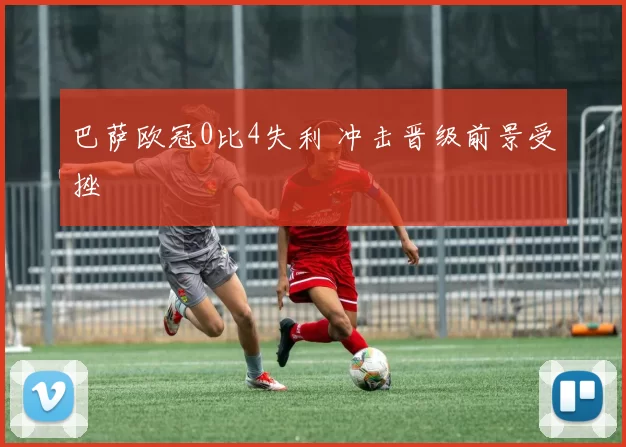 巴萨欧冠0比4失利 冲击晋级前景受挫