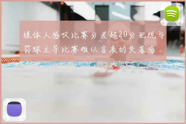 媒体人感叹比赛分差超20分犯规与罚球主导比赛难以言表的失落感