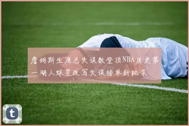 詹姆斯生涯总失误数登顶NBA历史第一湖人球星改写失误榜单新纪录