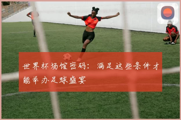 世界杯场馆密码:满足这些条件才能举办足球盛宴
