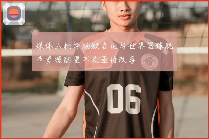媒体人批评杨毅言论与世界篮球脱节资源配置不足亟待改善