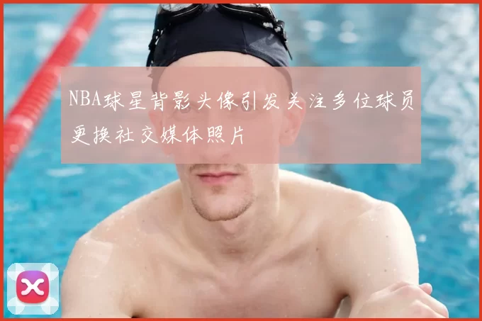 NBA球星背影头像引发关注多位球员更换社交媒体照片