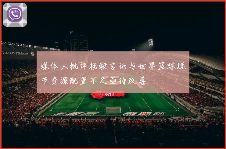 媒体人批评杨毅言论与世界篮球脱节资源配置不足亟待改善